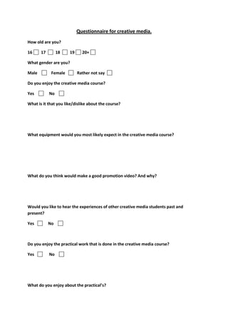 Questionnaire for creative media.
How old are you?
16 17 18 19 20+
What gender are you?
Male Female Rather not say
Do you enjoy the creative media course?
Yes No
What is it that you like/dislike about the course?
What equipment would you most likely expect in the creative media course?
What do you think would make a good promotion video? And why?
Would you like to hear the experiences of other creative media students past and
present?
Yes No
Do you enjoy the practical work that is done in the creative media course?
Yes No
What do you enjoy about the practical’s?