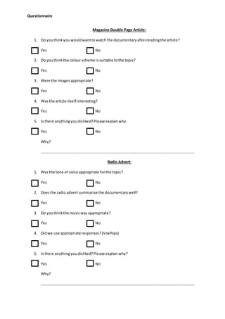 Questionnaire
Magazine Double Page Article:
1. Do youthinkyou wouldwanttowatch the documentaryafterreadingthe article?
Yes No
2. Do youthinkthe colour scheme is suitable tothe topic?
Yes No
3. Were the imagesappropriate?
Yes No
4. Was the article itself interesting?
Yes No
5. Is there anythingyoudisliked?Please explainwhy.
Yes No
Why?
………………………………………………………………………………………………………………………………………………
Radio Advert:
1. Was the tone of voice appropriate forthe topic?
Yes No
2. Doesthe radio advertsummarise the documentarywell?
Yes No
3. Do youthinkthe musicwas appropriate?
Yes No
4. Didwe use appropriate responses?(VoxPops)
Yes No
5. Is there anythingyoudisliked?Please explainwhy?
Yes No
Why?
………………………………………………………………………………………………………………………………………………
 
