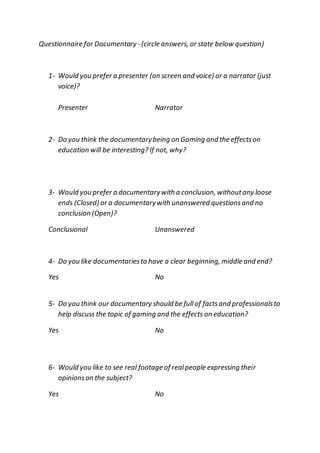Questionnaire for Documentary- (circle answers, or state below question)
1- Would you prefer a presenter (on screen and voice) or a narrator (just
voice)?
Presenter Narrator
2- Do you think the documentarybeing on Gaming and the effectson
education will be interesting? If not, why?
3- Would you prefer a documentarywith a conclusion, withoutany loose
ends (Closed) or a documentarywith unanswered questionsand no
conclusion (Open)?
Conclusional Unanswered
4- Do you like documentariesto have a clear beginning, middle and end?
Yes No
5- Do you think our documentary should be fullof factsand professionalsto
help discuss the topic of gaming and the effects on education?
Yes No
6- Would you like to see real footage of realpeople expressing their
opinionson the subject?
Yes No
 