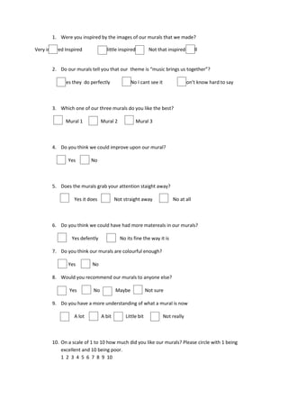 1. Were you inspired by the images of our murals that we made?

Very inspired Inspired          A little inspired          Not that inspired at all


        2. Do our murals tell you that our theme is “music brings us together”?

             Yes they do perfectly              No I cant see it            Don’t know hard to say



        3. Which one of our three murals do you like the best?

              Mural 1           Mural 2             Mural 3



        4. Do you think we could improve upon our mural?

               Yes        No



        5. Does the murals grab your attention staight away?

                  Yes it does           Not straight away              No at all



        6. Do you think we could have had more matereals in our murals?

                 Yes defently             No its fine the way it is

        7. Do you think our murals are colourful enough?

               Yes        No

        8. Would you recommend our murals to anyone else?

                Yes        No           Maybe             Not sure

        9. Do you have a more understanding of what a mural is now

                  A lot         A bit        Little bit            Not really



        10. On a scale of 1 to 10 how much did you like our murals? Please circle with 1 being
            excellent and 10 being poor.
            1 2 3 4 5 6 7 8 9 10
 