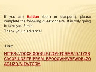 HTTPS://DOCS.GOOGLE.COM/FORMS/D/1Y3B
CACOFUJNZITRIPR9M_BPOQGWHW6FWDB4ZO
AE4JZQ/VIEWFORM
If you are Haitian (born or diaspora), please
complete the following questionnaire. It is only going
to take you 3 min.
Thank you in advance!
Link:
 