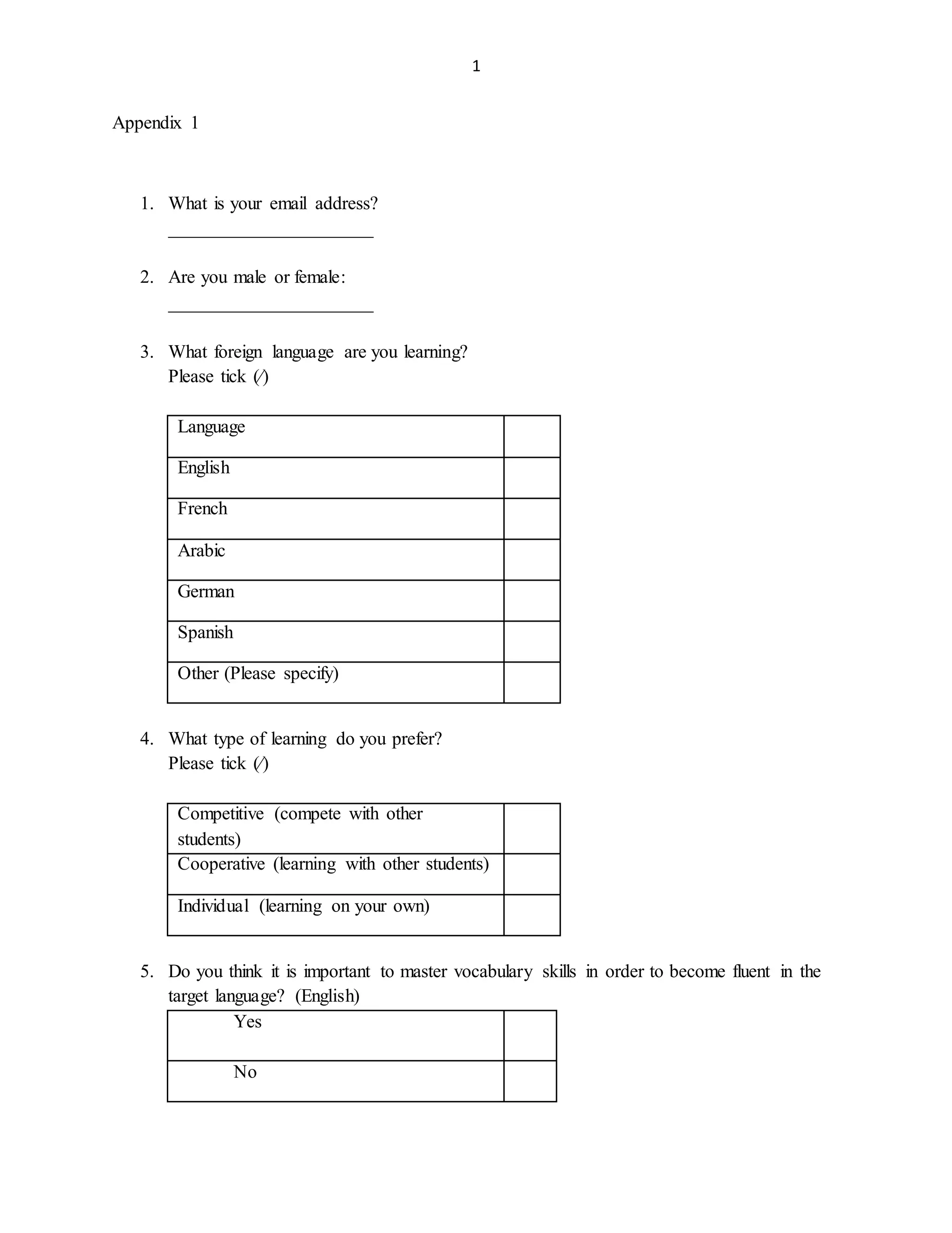 1
Appendix 1
1. What is your email address?
______________________
2. Are you male or female:
______________________
3. What foreign language are you learning?
Please tick (∕)
Language
English
French
Arabic
German
Spanish
Other (Please specify)
4. What type of learning do you prefer?
Please tick (∕)
Competitive (compete with other
students)
Cooperative (learning with other students)
Individual (learning on your own)
5. Do you think it is important to master vocabulary skills in order to become fluent in the
target language? (English)
Yes
No
 