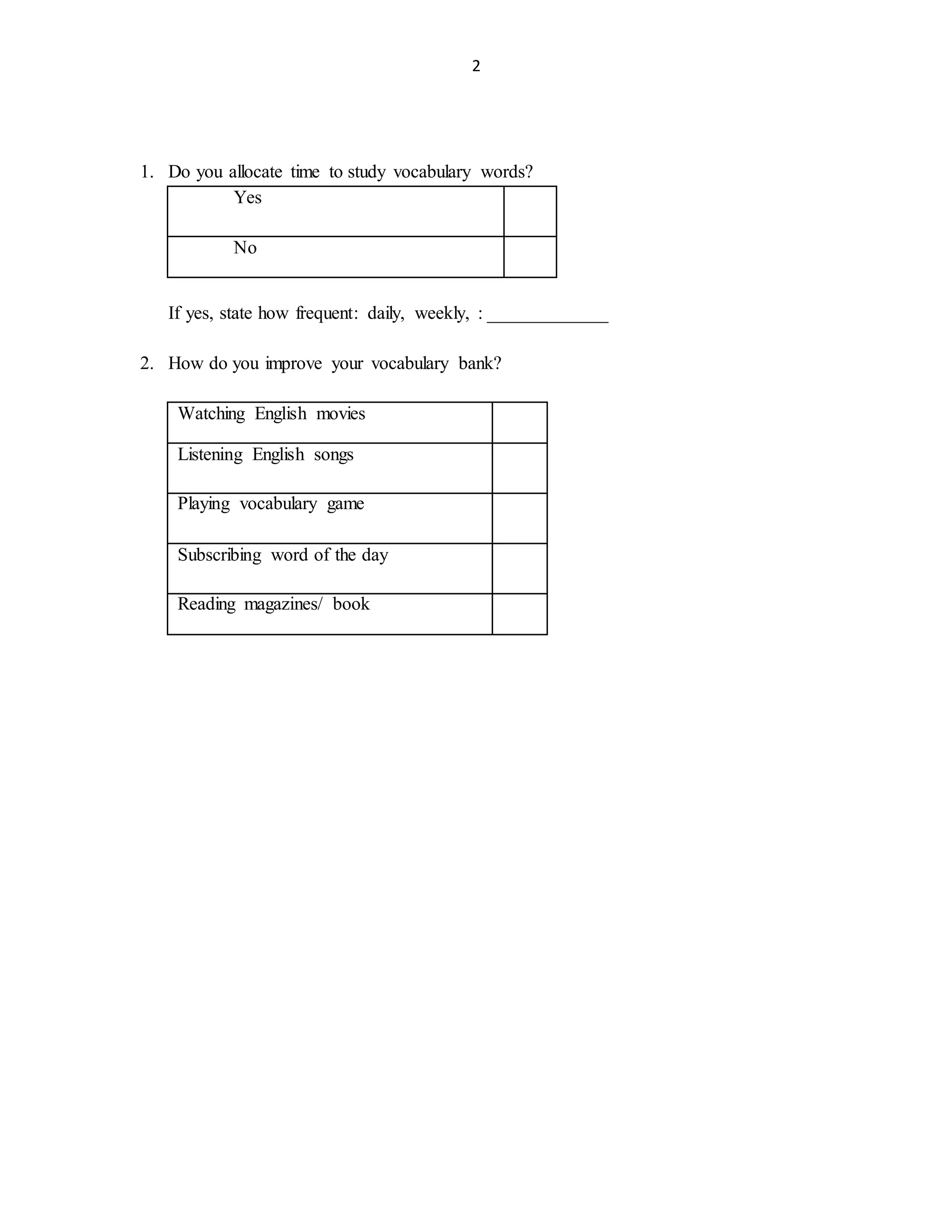 2
1. Do you allocate time to study vocabulary words?
Yes
No
If yes, state how frequent: daily, weekly, : _____________
2. How do you improve your vocabulary bank?
Watching English movies
Listening English songs
Playing vocabulary game
Subscribing word of the day
Reading magazines/ book
 