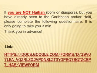 HTTPS://DOCS.GOOGLE.COM/FORMS/D/19VU
7LEA_VQZRLZO2VPON8L2T3YOPKG7BGTZC8P
T_HA8/VIEWFORM
If you are NOT Haitian (born or diaspora), but you
have already been to the Caribbean and/or Haiti,
please complete the following questionnaire. It is
only going to take you 3 min.
Thank you in advance!
Link:
 
