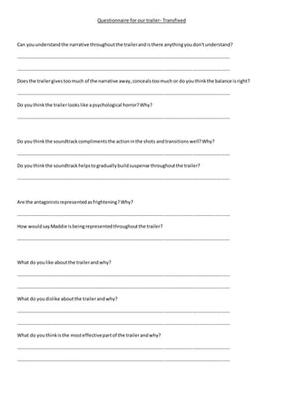 Questionnaire for our trailer- Transfixed
Can youunderstandthe narrative throughoutthe trailerandisthere anythingyoudon'tunderstand?
…………………………………………………………………………………………………………………………………………………………….
…………………………………………………………………………………………………………………………………………………………….
Doesthe trailergivestoomuch of the narrative away,concealstoomuch or do youthinkthe balance isright?
…………………………………………………………………………………………………………………………………………………………….
Do youthinkthe trailerlookslike apsychological horror?Why?
…………………………………………………………………………………………………………………………………………………………….
Do youthinkthe soundtrackcomplimentsthe actioninthe shots andtransitions well?Why?
…………………………………………………………………………………………………………………………………………………………….
Do youthinkthe soundtrackhelpstograduallybuildsuspense throughoutthe trailer?
…………………………………………………………………………………………………………………………………………………………….
Are the antagonistsrepresentedasfrightening?Why?
…………………………………………………………………………………………………………………………………………………………….
How wouldsayMaddie isbeingrepresentedthroughoutthe trailer?
…………………………………………………………………………………………………………………………………………………………….
What do youlike aboutthe trailerandwhy?
…………………………………………………………………………………………………………………………………………………………….
…………………………………………………………………………………………………………………………………………………………….
What do youdislike aboutthe trailerandwhy?
…………………………………………………………………………………………………………………………………………………………….
…………………………………………………………………………………………………………………………………………………………….
What do youthinkisthe mosteffectivepartof the trailerandwhy?
…………………………………………………………………………………………………………………………………………………………….
…………………………………………………………………………………………………………………………………………………………….
 