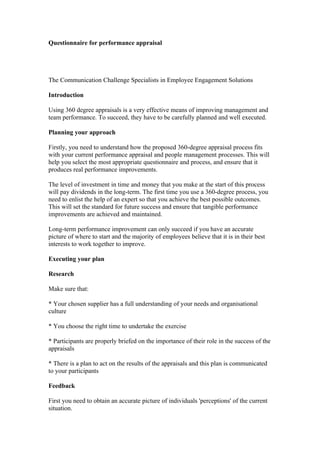 Questionnaire for performance appraisal




The Communication Challenge Specialists in Employee Engagement Solutions

Introduction

Using 360 degree appraisals is a very effective means of improving management and
team performance. To succeed, they have to be carefully planned and well executed.

Planning your approach

Firstly, you need to understand how the proposed 360-degree appraisal process fits
with your current performance appraisal and people management processes. This will
help you select the most appropriate questionnaire and process, and ensure that it
produces real performance improvements.

The level of investment in time and money that you make at the start of this process
will pay dividends in the long-term. The first time you use a 360-degree process, you
need to enlist the help of an expert so that you achieve the best possible outcomes.
This will set the standard for future success and ensure that tangible performance
improvements are achieved and maintained.

Long-term performance improvement can only succeed if you have an accurate
picture of where to start and the majority of employees believe that it is in their best
interests to work together to improve.

Executing your plan

Research

Make sure that:

* Your chosen supplier has a full understanding of your needs and organisational
culture

* You choose the right time to undertake the exercise

* Participants are properly briefed on the importance of their role in the success of the
appraisals

* There is a plan to act on the results of the appraisals and this plan is communicated
to your participants

Feedback

First you need to obtain an accurate picture of individuals 'perceptions' of the current
situation.
 