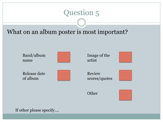 Question 5
What on an album poster is most important?
Band/album
name
Release date
of album
Review
scores/quotes
Image of the
artist
Other
If other please specify….
 