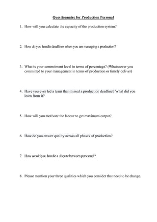 Questionnaire for Production Personal
1. How will you calculate the capacity of the production system?
2. How do you handle deadlines when you are managing a production?
3. What is your commitment level in terms of percentage? (Whatsoever you
committed to your management in terms of production or timely deliver)
4. Have you ever led a team that missed a production deadline? What did you
learn from it?
5. How will you motivate the labour to get maximum output?
6. How do you ensure quality across all phases of production?
7. How would you handle a dispute between personnel?
8. Please mention your three qualities which you consider that need to be change.
 