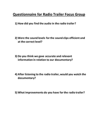 Questionnaire for Radio Trailer Focus Group
1) How did you find the audio in the radio trailer?
2) Were the sound levels for the sound clips efficient and
at the correct level?
3) Do you think we gave accurate and relevant
information in relation to our documentary?
4) After listening to the radio trailer, would you watch the
documentary?
5) What improvements do you have for the radio trailer?
 
