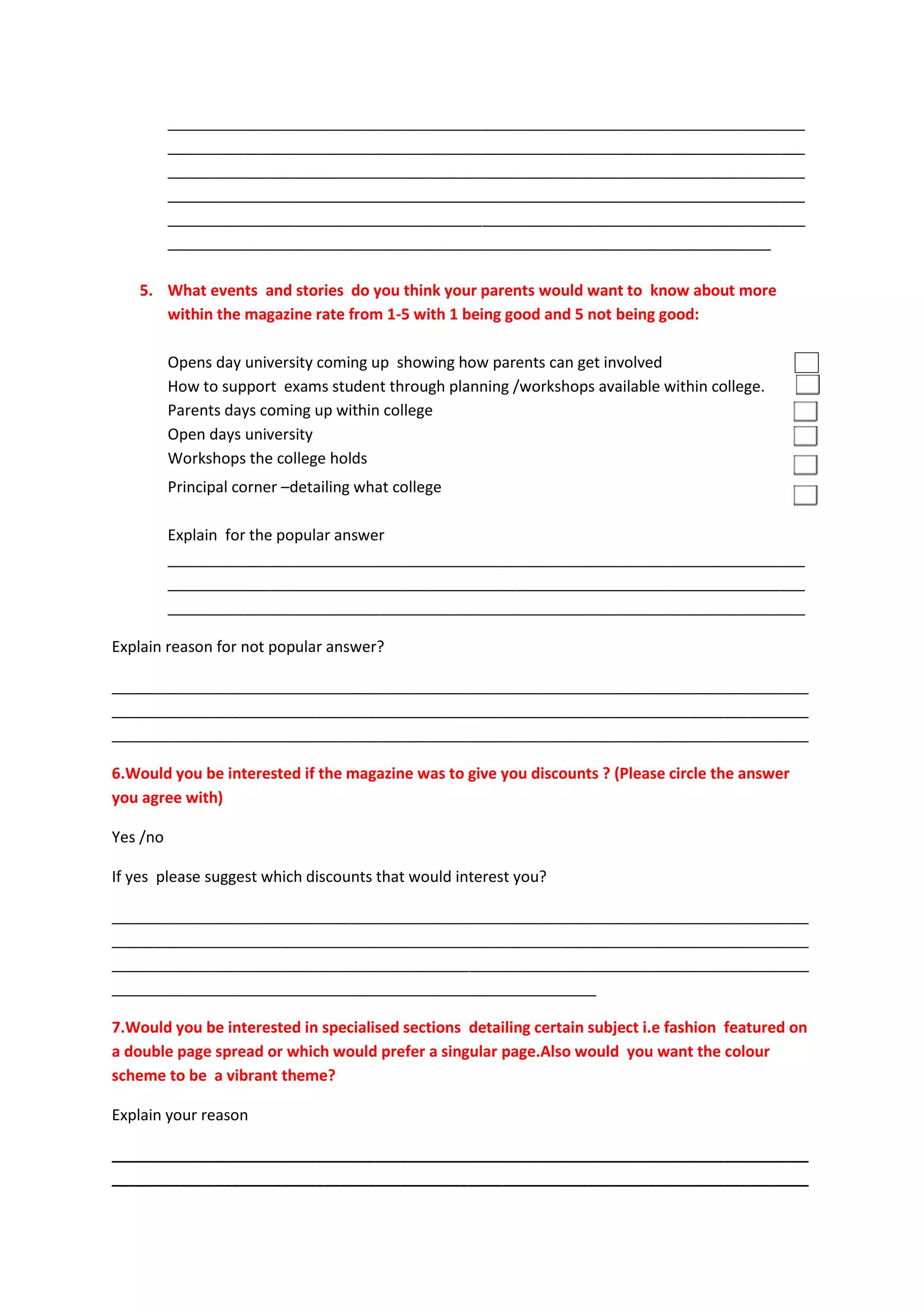 ___________________________________________________________________________
          ___________________________________________________________________________
          ___________________________________________________________________________
          ___________________________________________________________________________
          ___________________________________________________________________________
          _______________________________________________________________________

   5. What events and stories do you think your parents would want to know about more
      within the magazine rate from 1-5 with 1 being good and 5 not being good:

          Opens day university coming up showing how parents can get involved
          How to support exams student through planning /workshops available within college.
          Parents days coming up within college
          Open days university
          Workshops the college holds
          Principal corner –detailing what college

          Explain for the popular answer
          ___________________________________________________________________________
          ___________________________________________________________________________
          ___________________________________________________________________________

Explain reason for not popular answer?

__________________________________________________________________________________
__________________________________________________________________________________
__________________________________________________________________________________

6.Would you be interested if the magazine was to give you discounts ? (Please circle the answer
you agree with)

Yes /no

If yes please suggest which discounts that would interest you?

__________________________________________________________________________________
__________________________________________________________________________________
__________________________________________________________________________________
_________________________________________________________

7.Would you be interested in specialised sections detailing certain subject i.e fashion featured on
a double page spread or which would prefer a singular page.Also would you want the colour
scheme to be a vibrant theme?

Explain your reason

__________________________________________________________________________________
__________________________________________________________________________________
 