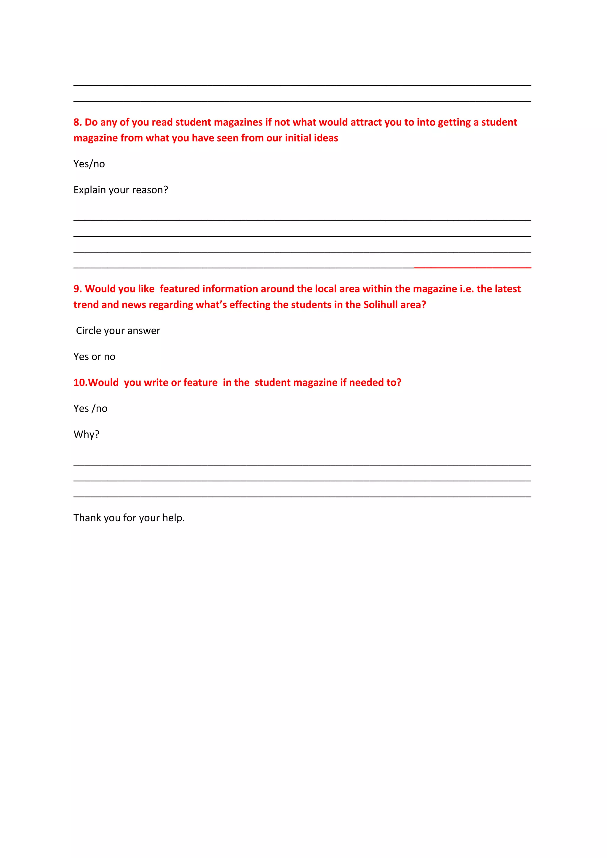 __________________________________________________________________________________
__________________________________________________________________________________

8. Do any of you read student magazines if not what would attract you to into getting a student
magazine from what you have seen from our initial ideas

Yes/no

Explain your reason?

__________________________________________________________________________________
__________________________________________________________________________________
__________________________________________________________________________________
__________________________________________________________________________________

9. Would you like featured information around the local area within the magazine i.e. the latest
trend and news regarding what’s effecting the students in the Solihull area?

Circle your answer

Yes or no

10.Would you write or feature in the student magazine if needed to?

Yes /no

Why?

__________________________________________________________________________________
__________________________________________________________________________________
__________________________________________________________________________________

Thank you for your help.
 