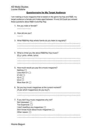 AS Media Studies
Louise Walshe
              Questionnaire for My Target Audience
I am making a music magazine that is based on the genre hip hop and R&B, my
target audience is female and males aged between 16 and 24.Could you answer
these questions about R&B music/Hip Hop.

   1. Are you male or female?
      ………………….

   2. How old are you?
      ………

   3. What R&B/Hip Hop artists/ bands do you listen to regularly?
      …………………………………………………………………………………………
      …………………………………………………………………………………………
      ………………………………………………………………………………………….

   4. What is it that you like about R&B/Hip Hop music?
      (E.g. Lyrics, artists, lyrics)
      …………………………………………………………………………………………
      …………………………………………………………………………………………
      …………………………………………………………………………………………

   5. How much would you pay for a music magazine?
      Nothing
      Less than £1
      £1-£2
      £2-3
      £3-4
      More than £4

   6. Do you buy music magazines at the current moment?
      (If yes which magazine(s) do you buy?)
      …………………………………………………………………………………………
      …………………………………………………………………………………………

   7. If you don’t buy music magazines why not?
      Not Interested
      Too Expensive
      I don’t read/buy any magazines
      Don’t know much about music magazines
      Other reason
      …………………………………………………………………………………………
      ………………………………………………………………………………………….


Hoorie Begum
 