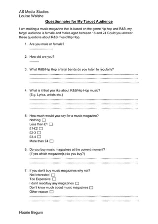 AS Media Studies
Louise Walshe
              Questionnaire for My Target Audience
I am making a music magazine that is based on the genre hip hop and R&B, my
target audience is female and males aged between 16 and 24.Could you answer
these questions about R&B music/Hip Hop.

   1. Are you male or female?
      ………………….

   2. How old are you?
      ………

   3. What R&B/Hip Hop artists/ bands do you listen to regularly?
      …………………………………………………………………………………………
      …………………………………………………………………………………………
      ………………………………………………………………………………………….

   4. What is it that you like about R&B/Hip Hop music?
      (E.g. Lyrics, artists etc.)
      …………………………………………………………………………………………
      …………………………………………………………………………………………
      …………………………………………………………………………………………

   5. How much would you pay for a music magazine?
      Nothing
      Less than £1
      £1-£2
      £2-3
      £3-4
      More than £4

   6. Do you buy music magazines at the current moment?
      (If yes which magazine(s) do you buy?)
      …………………………………………………………………………………………
      …………………………………………………………………………………………

   7. If you don’t buy music magazines why not?
      Not Interested
      Too Expensive
      I don’t read/buy any magazines
      Don’t know much about music magazines
      Other reason
      …………………………………………………………………………………………
      ………………………………………………………………………………………….


Hoorie Begum
 