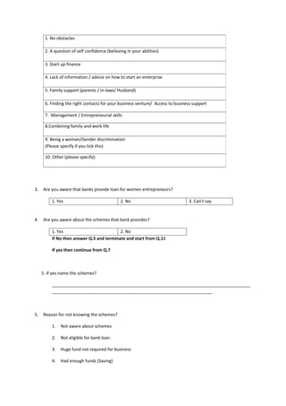 1. No obstacles

      2. A question of self confidence (believing in your abilities)

      3. Start up finance

      4. Lack of information / advice on how to start an enterprise

      5. Family support (parents / in-laws/ Husband)

      6. Finding the right contacts for your business venture/ Access to business support

      7. Management / Entrepreneurial skills

      8.Combining family and work life

      9. Being a woman/Gender discrimination
      (Please specify if you tick this)

      10. Other (please specify):




3.   Are you aware that banks provide loan for women entrepreneurs?

          1. Yes                               2. No                           3. Can’t say


4.   Are you aware about the schemes that bank provides?

          1. Yes                           2. No
          If No then answer Q.5 and terminate and start from Q.11

          If yes then continue from Q.7



     5. If yes name the schemes?

          ___________________________________________________________________________________
          ___________________________________________________________________



5.   Reason for not knowing the schemes?

          1.   Not aware about schemes

          2.   Not eligible for bank loan.

          3.   Huge fund not required for business

          4.   Had enough funds (Saving)
 