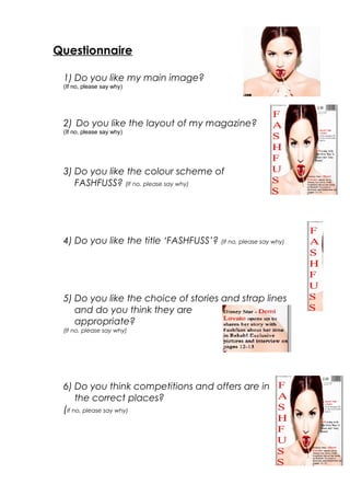 Questionnaire
1) Do you like my main image?
(If no, please say why)
2) Do you like the layout of my magazine?
(If no, please say why)
3) Do you like the colour scheme of
FASHFUSS? (If no, please say why)
4) Do you like the title ‘FASHFUSS’? (If no, please say why)
5) Do you like the choice of stories and strap lines
and do you think they are
appropriate?
(If no, please say why)
6) Do you think competitions and offers are in
the correct places?
(If no, please say why)
 