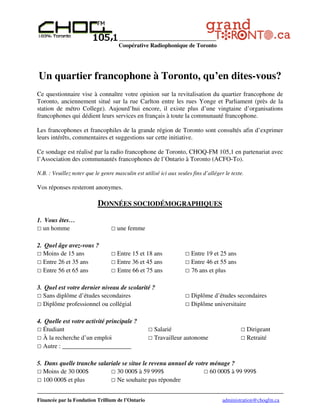 Coopérative Radiophonique de Toronto




Un quartier francophone à Toronto, qu’en dites-vous?
Ce questionnaire vise à connaître votre opinion sur la revitalisation du quartier francophone de
Toronto, anciennement situé sur la rue Carlton entre les rues Yonge et Parliament (près de la
station de métro College). Aujourd’hui encore, il existe plus d’une vingtaine d’organisations
francophones qui dédient leurs services en français à toute la communauté francophone.

Les francophones et francophiles de la grande région de Toronto sont consultés afin d’exprimer
leurs intérêts, commentaires et suggestions sur cette initiative.

Ce sondage est réalisé par la radio francophone de Toronto, CHOQ-FM 105,1 en partenariat avec
l’Association des communautés francophones de l’Ontario à Toronto (ACFO-To).

N.B. : Veuillez noter que le genre masculin est utilisé ici aux seules fins d’alléger le texte.

Vos réponses resteront anonymes.

                           DONNÉES SOCIODÉMOGRAPHIQUES
1. Vous êtes…
  un homme                          une femme

2. Quel âge avez-vous ?
  Moins de 15 ans                   Entre 15 et 18 ans                Entre 19 et 25 ans
  Entre 26 et 35 ans                Entre 36 et 45 ans                Entre 46 et 55 ans
  Entre 56 et 65 ans                Entre 66 et 75 ans                76 ans et plus

3. Quel est votre dernier niveau de scolarité ?
  Sans diplôme d’études secondaires                                   Diplôme d’études secondaires
  Diplôme professionnel ou collégial                                  Diplôme universitaire

4. Quelle est votre activité principale ?
  Étudiant                                           Salarié                                      Dirigeant
  À la recherche d’un emploi                         Travailleur autonome                         Retraité
  Autre : ______________________

5. Dans quelle tranche salariale se situe le revenu annuel de votre ménage ?
  Moins de 30 000$             30 000$ à 59 999$                    60 000$ à 99 999$
  100 000$ et plus             Ne souhaite pas répondre


Financée par la Fondation Trillium de l’Ontario                                      administration@choqfm.ca
 