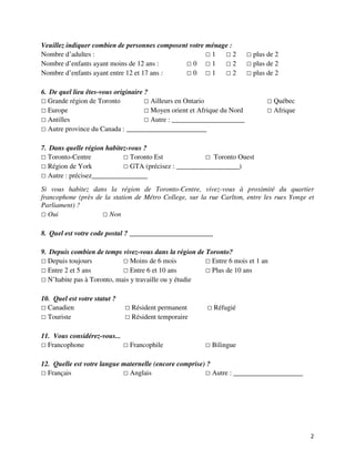 Veuillez indiquer combien de personnes composent votre ménage :
Nombre d’adultes :                                      1       2        plus de 2
Nombre d’enfants ayant moins de 12 ans :          0     1       2        plus de 2
Nombre d’enfants ayant entre 12 et 17 ans :       0     1       2        plus de 2

6. De quel lieu êtes-vous originaire ?
  Grande région de Toronto             Ailleurs en Ontario                       Québec
  Europe                               Moyen orient et Afrique du Nord           Afrique
  Antilles                             Autre : _____________________
  Autre province du Canada : _______________________

7. Dans quelle région habitez-vous ?
  Toronto-Centre               Toronto Est                Toronto Ouest
  Région de York               GTA (précisez : __________________)
  Autre : précisez________________
Si vous habitez dans la région de Toronto-Centre, vivez-vous à proximité du quartier
francophone (près de la station de Métro College, sur la rue Carlton, entre les rues Yonge et
Parliament) ?
   Oui                 Non

8. Quel est votre code postal ? ________________________

9. Depuis combien de temps vivez-vous dans la région de Toronto?
  Depuis toujours              Moins de 6 mois            Entre 6 mois et 1 an
  Entre 2 et 5 ans             Entre 6 et 10 ans          Plus de 10 ans
  N’habite pas à Toronto, mais y travaille ou y étudie

10. Quel est votre statut ?
  Canadien                     Résident permanent          Réfugié
  Touriste                     Résident temporaire

11. Vous considérez-vous...
  Francophone                 Francophile                 Bilingue

12. Quelle est votre langue maternelle (encore comprise) ?
  Français                    Anglais                      Autre : ____________________




                                                                                           2
 
