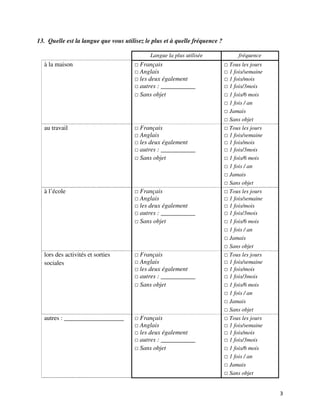 13. Quelle est la langue que vous utilisez le plus et à quelle fréquence ?

                                             Langue la plus utilisée            fréquence
  à la maison                            Français                            Tous les jours
                                         Anglais                             1 fois/semaine
                                         les deux également                  1 fois/mois
                                         autres : ___________                1 fois/3mois
                                         Sans objet                          1 fois/6 mois
                                                                             1 fois / an
                                                                             Jamais
                                                                             Sans objet
  au travail                             Français                            Tous les jours
                                         Anglais                             1 fois/semaine
                                         les deux également                  1 fois/mois
                                         autres : ___________                1 fois/3mois
                                         Sans objet                          1 fois/6 mois
                                                                             1 fois / an
                                                                             Jamais
                                                                             Sans objet
  à l’école                              Français                            Tous les jours
                                         Anglais                             1 fois/semaine
                                         les deux également                  1 fois/mois
                                         autres : ___________                1 fois/3mois
                                         Sans objet                          1 fois/6 mois
                                                                             1 fois / an
                                                                             Jamais
                                                                             Sans objet
  lors des activités et sorties          Français                            Tous les jours
  sociales                               Anglais                             1 fois/semaine
                                         les deux également                  1 fois/mois
                                         autres : ___________                1 fois/3mois
                                         Sans objet                          1 fois/6 mois
                                                                             1 fois / an
                                                                             Jamais
                                                                             Sans objet
  autres : ___________________           Français                            Tous les jours
                                         Anglais                             1 fois/semaine
                                         les deux également                  1 fois/mois
                                         autres : ___________                1 fois/3mois
                                         Sans objet                          1 fois/6 mois
                                                                             1 fois / an
                                                                             Jamais
                                                                             Sans objet


                                                                                              3
 