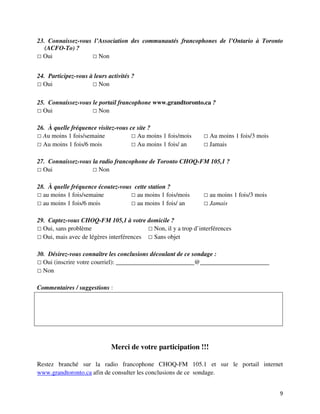 23. Connaissez-vous l’Association des communautés francophones de l’Ontario à Toronto
   (ACFO-To) ?
  Oui                 Non


24. Participez-vous à leurs activités ?
  Oui                   Non

25. Connaissez-vous le portail francophone www.grandtoronto.ca ?
  Oui                  Non

26. À quelle fréquence visitez-vous ce site ?
  Au moins 1 fois/semaine              Au moins 1 fois/mois      Au moins 1 fois/3 mois
  Au moins 1 fois/6 mois               Au moins 1 fois/ an       Jamais

27. Connaissez-vous la radio francophone de Toronto CHOQ-FM 105,1 ?
  Oui                 Non

28. À quelle fréquence écoutez-vous cette station ?
  au moins 1 fois/semaine            au moins 1 fois/mois        au moins 1 fois/3 mois
  au moins 1 fois/6 mois             au moins 1 fois/ an         Jamais

29. Captez-vous CHOQ-FM 105,1 à votre domicile ?
  Oui, sans problème                      Non, il y a trop d’interférences
  Oui, mais avec de légères interférences Sans objet

30. Désirez-vous connaître les conclusions découlant de ce sondage :
  Oui (inscrire votre courriel): _________________________@______________________
  Non

Commentaires / suggestions :




                             Merci de votre participation !!!

Restez branché sur la radio francophone CHOQ-FM 105.1 et sur le portail internet
www.grandtoronto.ca afin de consulter les conclusions de ce sondage.


                                                                                          9
 
