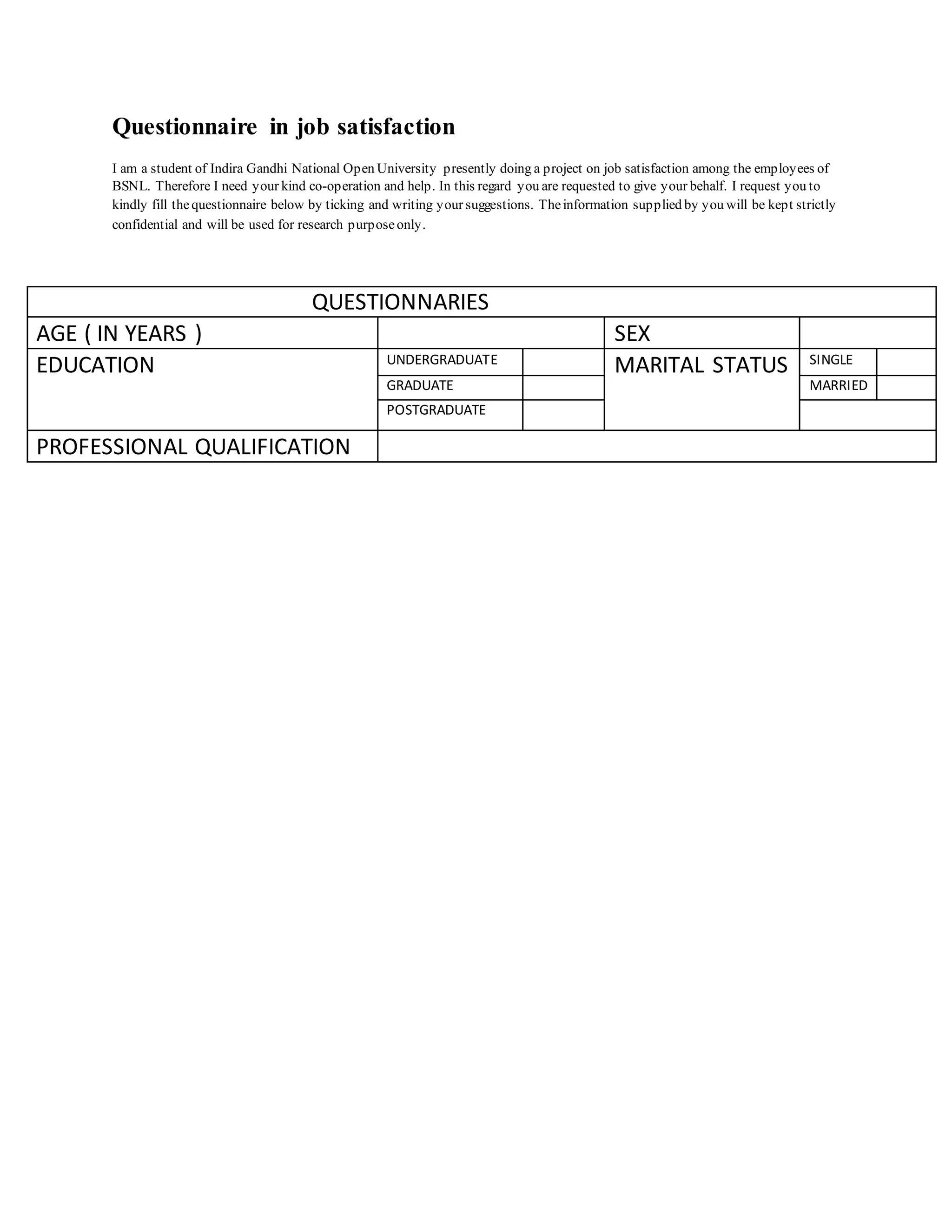 Questionnaire in job satisfaction
I am a student of Indira Gandhi National Open University presently doing a project on job satisfaction among the employees of
BSNL. Therefore I need your kind co-operation and help. In this regard you are requested to give your behalf. I request you to
kindly fill thequestionnaire below by ticking and writing your suggestions. Theinformation supplied by you will be kept strictly
confidential and will be used for research purposeonly.
QUESTIONNARIES
AGE ( IN YEARS ) SEX
EDUCATION UNDERGRADUATE
MARITAL STATUS SINGLE
GRADUATE MARRIED
POSTGRADUATE
PROFESSIONAL QUALIFICATION