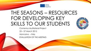 THE SEASONS – RESOURCES
FOR DEVELOPING KEY
SKILLS TO OUR STUDENTS
Comenius Multilateral Project
23 – 27 March 2015
Moncalvo – Italy
EVALUATION OF THE MEETING
 