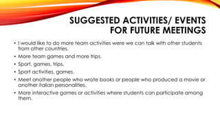 SUGGESTED ACTIVITIES/ EVENTS
FOR FUTURE MEETINGS
• I would like to do more team activities were we can talk with other students
from other countries.
• More team games and more trips.
• Sport, games, trips.
• Sport activities, games.
• Meet another people who wrote books or people who produced a movie or
another italian personalities.
• More interactive games or activities where students can participate among
them.
 