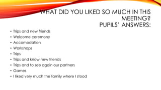 WHAT DID YOU LIKED SO MUCH IN THIS
MEETING?
PUPILS’ ANSWERS:
• Trips and new friends
• Welcome ceremony
• Accomodation
• Workshops
• Trips
• Trips and know new friends
• Trips and to see again our partners
• Games
• I liked very much the family where I stood
 