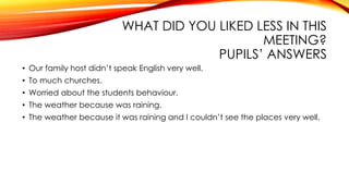 WHAT DID YOU LIKED LESS IN THIS
MEETING?
PUPILS’ ANSWERS
• Our family host didn’t speak English very well.
• To much churches.
• Worried about the students behaviour.
• The weather because was raining.
• The weather because it was raining and I couldn’t see the places very well.
 