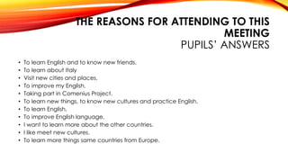 THE REASONS FOR ATTENDING TO THIS
MEETING
PUPILS’ ANSWERS
• To learn English and to know new friends.
• To learn about Italy
• Visit new cities and places.
• To improve my English.
• Taking part in Comenius Project.
• To learn new things, to know new cultures and practice English.
• To learn English.
• To improve English language.
• I want to learn more about the other countries.
• I like meet new cultures.
• To learn more things same countries from Europe.
 