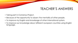 TEACHER’S ANSWERS
• Taking part in Comenius Project.
• Because of the opportunity to observ the mentality of other people.
• To improve my English and knowleage of other international system.
• To improve our knowledge about different european countries using English
language.
 
