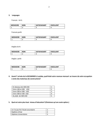 2
3. Languages
Francais écrit:
MEDIOCRE BON SATISFAISANT EXCELLENT
1 2 3 4
Francais parlé:
MEDIOCRE BON SATISFAISANT EXCELLENT
1 2 3 4
Anglais écrit:
MEDIOCRE BON SATISFAISANT EXCELLENT
1 2 3 4
Anglais parlé:
MEDIOCRE BON SATISFAISANT EXCELLENT
1 2 3 4
4. Avant l’ arrivée de la GECAMINES à Lualaba, quell était votre revenue mensuel au travers de votre occupation
( vente des materiaux de construction)?
En dessous de 100 USD 1
Entre 100 et 200 USD 2
Entre 200 et 300 USD 3
Entre 300 et 500 USD 4
Au delà de 500 USD 5
5. Quel est votre plus haut niveau d’education? (Choisissez qu’une seule option.)
Je n’ai pas fini l’école secondaire 1
Diplôme d Etat 2
Diplome Universitaire 3
 