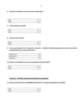 3
6. Etes-vous marrié(e) ou vivez-vous avec un partenaire ?
Oui 1
Non 2
7. Votre partenaire travaille?
Oui 1
Non 2
8. Avez-vous des enfants?
Oui 1
Non 2
9. Si vous avez répondu ‘oui’ à la question numéro 8 , Combien d’enfants dependants avez-vous? ( Les enfants
qui dépendent de vos revenus financiers.)
Entre 1 et 3 1
Entre 3 et 5 2
Plus de 5 3
10. Etes vous un locataire ou êtes vous propriétaire de votre maison?
Oui 1
Non 2
SECTION 2 : OPINIONS GENERALES REGARDANT LA GECAMINES
11. Etiez-vous informé que la GECAMINES allait acheter les sufaces d’exploitation de Lualaba?
Oui 1
Non 2
 
