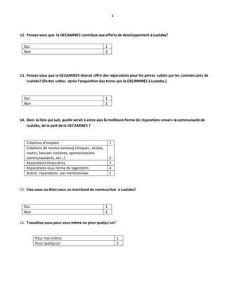 4
12. Pensez-vous que la GECAMINES contribue aux efforts de developpement à Lualaba?
Oui 1
Non 2
13. Pensez-vous que la GECAMINES devrait offrir des réparations pour les pertes subies par les commercants de
Lualaba? (Pertes subies après l’acquisition des terres par la GECAMINES à Lualaba.)
Oui 1
Non 2
14. Dans la liste qui suit, quelle serait à votre avis la meilleure forme de réparations envers la communauté de
Lualaba, de la part de la GECAMINES ?
Créations d’emplois 1
Créations de service sociaux( cliniques , écoles,
routes, bourses scolaires, sponsorisations
communautaires, ect…) 2
Réparations financières. 3
Réparations sous forme de logements 4
Autres réparations pas mentionnées 5
15. Etes-vous ou êtiez-vous un marchand de construction à Lualaba?
Oui 1
Non 2
16. Travailliez-vous pour vous même ou pour quelqu’un?
Pour moi même 1
Pour quelqu’un 2
 