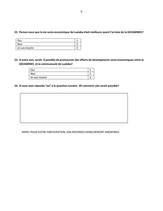 6
22. Pensez-vous que la vie socio-economique de Lualaba était meilleure avant l’arrivée de la GECAMINES?
Oui 1
Non 2
Je suis neutre 3
23. A votre avis, serait- il possible de promouvoir des efforts de developments socio économiques entre la
GECAMINES et la communauté de Lualaba?
24. Si vous avez répondu ‘oui’ à la question numéro 20 comment cela serait possible?
MERCI POUR VOTRE PARTICIPATION, VOS REPONSES DEMEURERONT ANONYMES.
Oui 1
Non 2
Je suis neutre 3
 