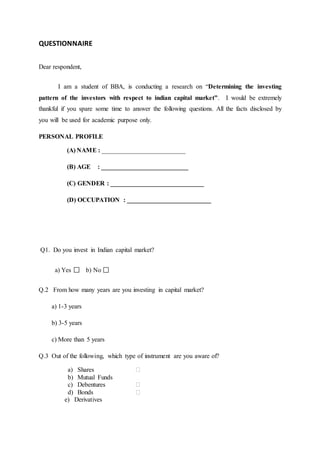 QUESTIONNAIRE
Dear respondent,
I am a student of BBA, is conducting a research on “Determining the investing
pattern of the investors with respect to indian capital market”. I would be extremely
thankful if you spare some time to answer the following questions. All the facts disclosed by
you will be used for academic purpose only.
PERSONAL PROFILE
(A) NAME : __________________________
(B) AGE : ___________________________
(C) GENDER : _____________________________
(D) OCCUPATION : __________________________
Q1. Do you invest in Indian capital market?
a) Yes b) No
Q.2 From how many years are you investing in capital market?
a) 1-3 years
b) 3-5 years
c) More than 5 years
Q.3 Out of the following, which type of instrument are you aware of?
a) Shares ⁮
b) Mutual Funds
c) Debentures ⁮
d) Bonds ⁮
e) Derivatives
 