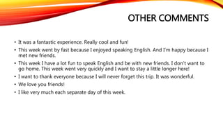 OTHER COMMENTS 
• It was a fantastic experience. Really cool and fun! 
• This week went by fast because I enjoyed speaking English. And I’m happy because I 
met new friends. 
• This week I have a lot fun to speak English and be with new friends. I don’t want to 
go home. This week went very quickly and I want to stay a little longer here! 
• I want to thank everyone because I will never forget this trip. It was wonderful. 
• We love you friends! 
• I like very much each separate day of this week. 
 