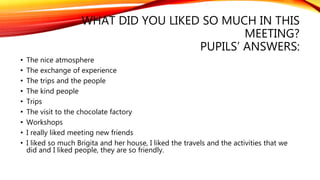 WHAT DID YOU LIKED SO MUCH IN THIS 
MEETING? 
PUPILS’ ANSWERS: 
• The nice atmosphere 
• The exchange of experience 
• The trips and the people 
• The kind people 
• Trips 
• The visit to the chocolate factory 
• Workshops 
• I really liked meeting new friends 
• I liked so much Brigita and her house, I liked the travels and the activities that we 
did and I liked people, they are so friendly. 
 