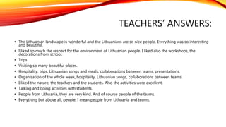 TEACHERS’ ANSWERS: 
• The Lithuanian landscape is wonderful and the Lithuanians are so nice people. Everything was so interesting 
and beautiful. 
• I liked so much the respect for the environment of Lithuanian people. I liked also the workshops, the 
decorations from school. 
• Trips 
• Visiting so many beautiful places. 
• Hospitality, trips, Lithuanian songs and meals, collaborations between teams, presentations. 
• Organisation of the whole week, hospitality, Lithuanian songs, collaborations between teams. 
• I liked the nature, the teachers and the students. Also the activities were excellent. 
• Talking and doing activities with students. 
• People from Lithuania, they are very kind. And of course people of the teams. 
• Everything but above all, people. I mean people from Lithuania and teams. 
 