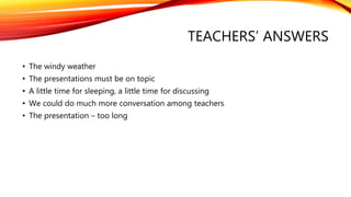 TEACHERS’ ANSWERS 
• The windy weather 
• The presentations must be on topic 
• A little time for sleeping, a little time for discussing 
• We could do much more conversation among teachers 
• The presentation – too long 
 