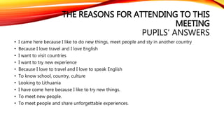 THE REASONS FOR ATTENDING TO THIS 
MEETING 
PUPILS’ ANSWERS 
• I came here because I like to do new things, meet people and sty in another country 
• Because I love travel and I love English 
• I want to visit countries 
• I want to try new experience 
• Because I love to travel and I love to speak English 
• To know school, country, culture 
• Looking to Lithuania 
• I have come here because I like to try new things. 
• To meet new people. 
• To meet people and share unforgettable experiences. 
 