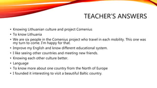 TEACHER’S ANSWERS 
• Knowing Lithuanian culture and project Comenius 
• To know Lithuania 
• We are six people in the Comenius project who travel in each mobility. This one was 
my turn to come. I’m happy for that. 
• Improve my English and know different educational system. 
• I like seeing other countries and meeting new friends. 
• Knowing each other culture better. 
• Language 
• To know more about one country from the North of Europe 
• I founded it interesting to visit a beautiful Baltic country. 
 