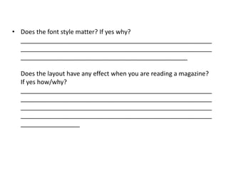 • Does the font style matter? If yes why?
  _______________________________________________________
  _______________________________________________________
  ________________________________________________

  Does the layout have any effect when you are reading a magazine?
  If yes how/why?
  _______________________________________________________
  _______________________________________________________
  _______________________________________________________
  _______________________________________________________
  _________________
 