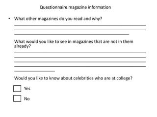 Questionnaire magazine information

• What other magazines do you read and why?
  _______________________________________________________
  _______________________________________________________
  ________________________________________________
  What would you like to see in magazines that are not in them
  already?
  _______________________________________________________
  _______________________________________________________
  _______________________________________________________
  _______________________________________________________
  _________________
  Would you like to know about celebrities who are at college?

      Yes

      No
 