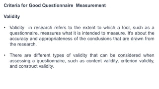 Criteria for Good Questionnaire Measurement
Validity
• Validity in research refers to the extent to which a tool, such as a
questionnaire, measures what it is intended to measure. It's about the
accuracy and appropriateness of the conclusions that are drawn from
the research.
• There are different types of validity that can be considered when
assessing a questionnaire, such as content validity, criterion validity,
and construct validity.
 