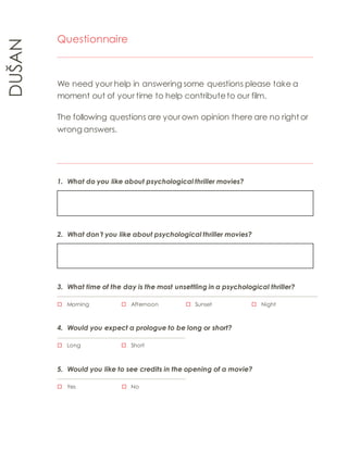 DUŠAN 
Questionnaire 
We need your help in answering some questions please take a 
moment out of your time to help contribute to our film. 
The following questions are your own opinion there are no right or 
wrong answers. 
1. What do you like about psychological thriller movies? 
2. What don’t you like about psychological thriller movies? 
3. What time of the day is the most unsettling in a psychological thriller? 
 Morning  Afternoon  Sunset  Night 
4. Would you expect a prologue to be long or short? 
 Long  Short 
5. Would you like to see credits in the opening of a movie? 
 Yes  No 
 