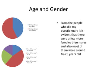 Age and Gender

   What gender are
                     • From the people
   you? Male
   What gender are
                       who did my
   you? Female
                       questionnare it is
                       evident that there
                       were a few more
                       females then males
                       and also most of
How old are you?
15 or under            them were around
How old are you?
16-20                  16-20 years old
How old are you?
20-30
How old are you?
above 30
 