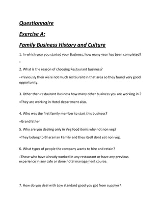 Questionnaire
Exercise A:
Family Business History and Culture
1. In which year you started your Business, how many year has been completed?
=
2. What is the reason of choosing Restaurant business?
=Previously their were not much restaurant in that area so they found very good
opportunity.
3. Other than restaurant Business how many other business you are working in.?
=They are working in Hotel department also.
4. Who was the first family member to start this business?
=Grandfather
5. Why are you dealing only in Veg food items why not non veg?
=They belong to Bharaman Family and they itself dont eat non veg.
6. What types of people the company wants to hire and retain?
=Those who have already worked in any restaurant or have any previous
experience in any cafe or done hotel management course.
7. How do you deal with Low standard good you got from supplier?
 