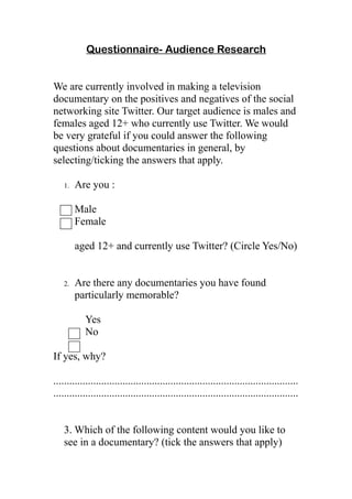 Questionnaire- Audience Research


We are currently involved in making a television
documentary on the positives and negatives of the social
networking site Twitter. Our target audience is males and
females aged 12+ who currently use Twitter. We would
be very grateful if you could answer the following
questions about documentaries in general, by
selecting/ticking the answers that apply.

   1.   Are you :

        Male
        Female

        aged 12+ and currently use Twitter? (Circle Yes/No)


   2.   Are there any documentaries you have found
        particularly memorable?

           Yes
           No

If yes, why?

............................................................................................
............................................................................................


   3. Which of the following content would you like to
   see in a documentary? (tick the answers that apply)
 