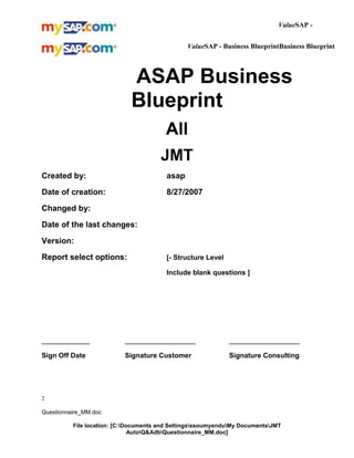 ValueSAP ValueSAP - Business BlueprintBusiness Blueprint
[Customer logo]

ASAP Business
Blueprint
All
JMT
Created by:

asap

Date of creation:

8/27/2007

Changed by:
Date of the last changes:
Version:
Report select options:

[- Structure Level
Include blank questions ]

_______________

______________________

______________________

Sign Off Date

Signature Customer

Signature Consulting

2
Questionnaire_MM.doc
File location: [C:Documents and SettingsssoumyenduMy DocumentsJMT
AutoQ&AdbQuestionnaire_MM.doc]

 