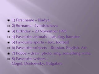 1) First name – Nadya2) Surname – Ivanishcheva3) Birthday – 20 November 1995 4) Favourite animals – cat, dog, hamster5) Favourite sports – box, football6) Favourite subjects – Russian, English, Art.7) hobby – draw, photo, sing, something write.8) Favourite writers – Gogol, Dostoevsky, Bulgakov.